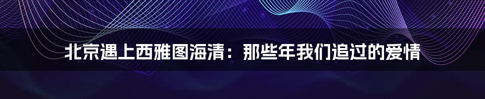 北京遇上西雅图海清：那些年我们追过的爱情