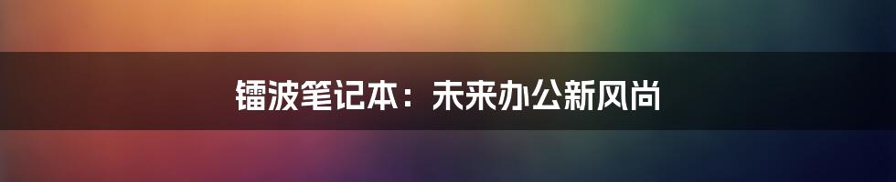 镭波笔记本：未来办公新风尚