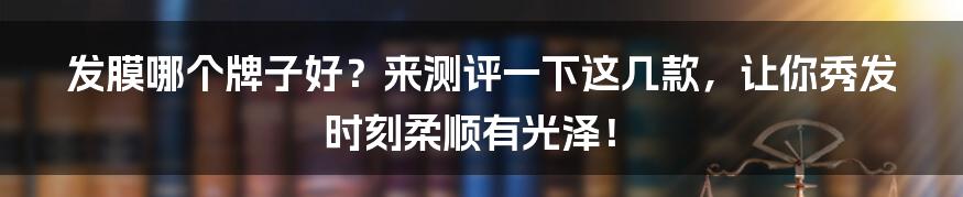 发膜哪个牌子好？来测评一下这几款，让你秀发时刻柔顺有光泽！