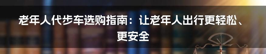 老年人代步车选购指南：让老年人出行更轻松、更安全