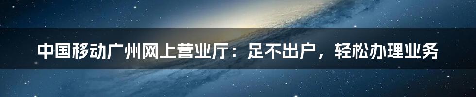 中国移动广州网上营业厅：足不出户，轻松办理业务