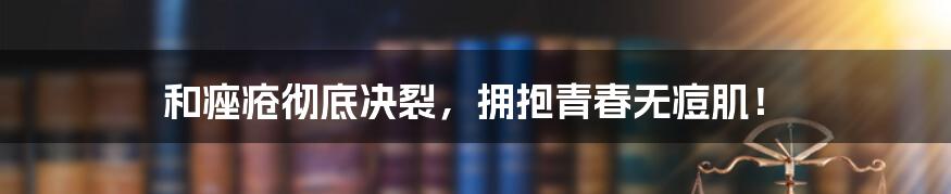 和痤疮彻底决裂，拥抱青春无痘肌！