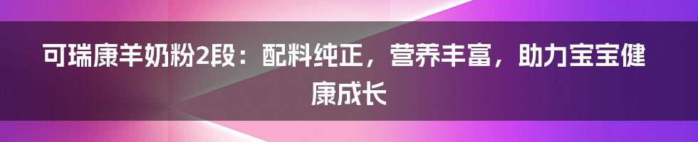 可瑞康羊奶粉2段：配料纯正，营养丰富，助力宝宝健康成长