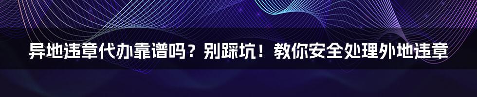 异地违章代办靠谱吗？别踩坑！教你安全处理外地违章