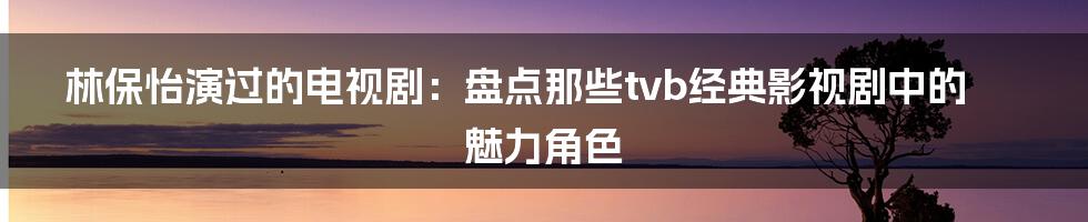 林保怡演过的电视剧：盘点那些tvb经典影视剧中的魅力角色