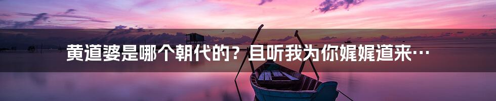 黄道婆是哪个朝代的？且听我为你娓娓道来…