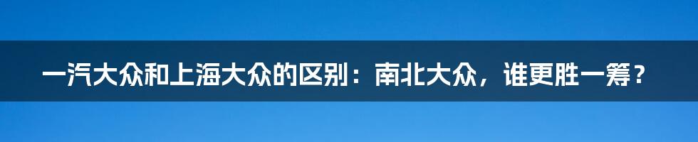 一汽大众和上海大众的区别：南北大众，谁更胜一筹？