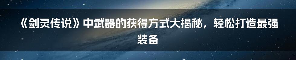 《剑灵传说》中武器的获得方式大揭秘，轻松打造最强装备