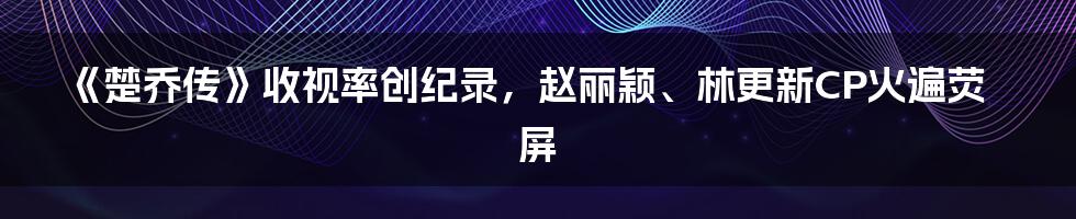 《楚乔传》收视率创纪录，赵丽颖、林更新CP火遍荧屏