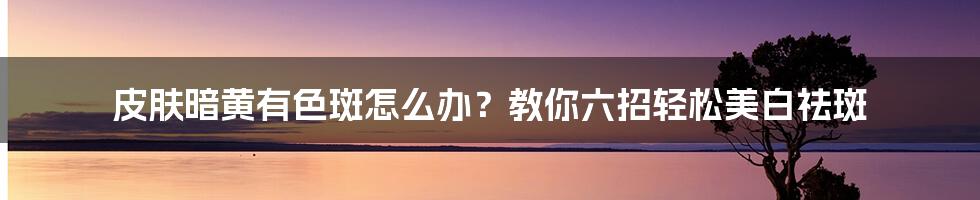 皮肤暗黄有色斑怎么办？教你六招轻松美白祛斑