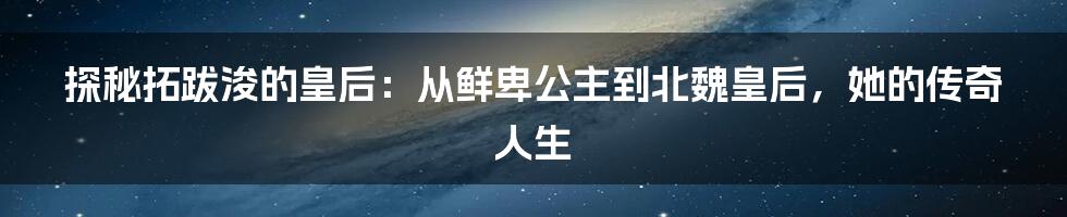 探秘拓跋浚的皇后：从鲜卑公主到北魏皇后，她的传奇人生