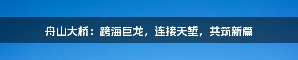 舟山大桥：跨海巨龙，连接天堑，共筑新篇