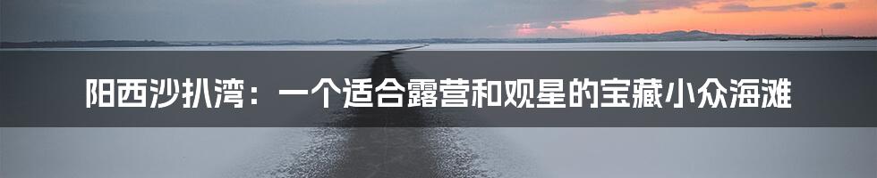 阳西沙扒湾：一个适合露营和观星的宝藏小众海滩