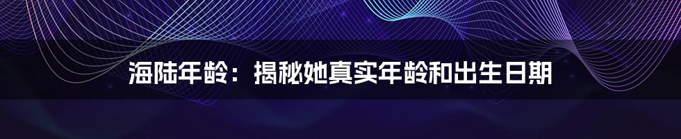 海陆年龄：揭秘她真实年龄和出生日期