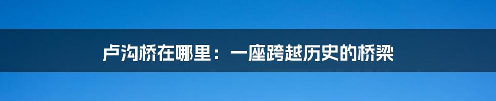 卢沟桥在哪里：一座跨越历史的桥梁