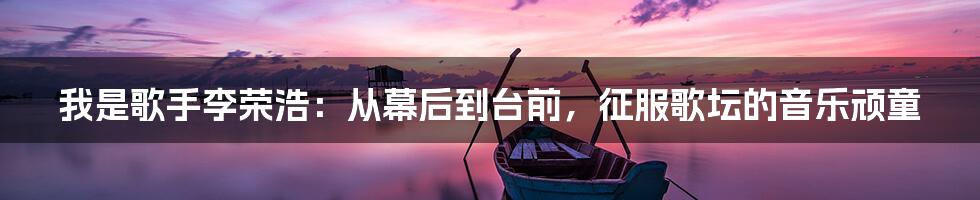 我是歌手李荣浩：从幕后到台前，征服歌坛的音乐顽童