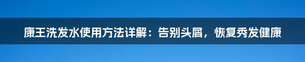 康王洗发水使用方法详解：告别头屑，恢复秀发健康