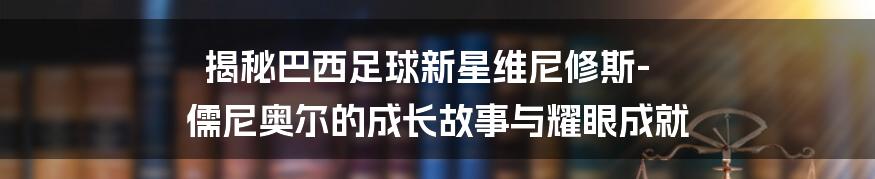 揭秘巴西足球新星维尼修斯-儒尼奥尔的成长故事与耀眼成就