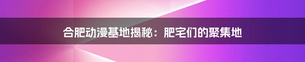 合肥动漫基地揭秘：肥宅们的聚集地