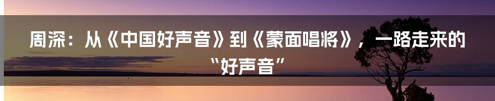 周深：从《中国好声音》到《蒙面唱将》，一路走来的“好声音”