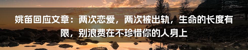 姚笛回应文章：两次恋爱，两次被出轨，生命的长度有限，别浪费在不珍惜你的人身上