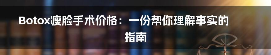 Botox瘦脸手术价格：一份帮你理解事实的指南