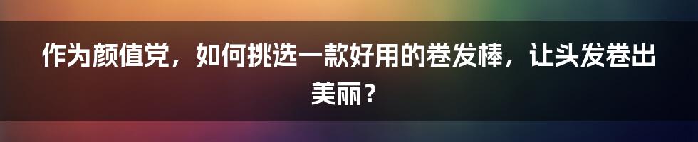 作为颜值党，如何挑选一款好用的卷发棒，让头发卷出美丽？