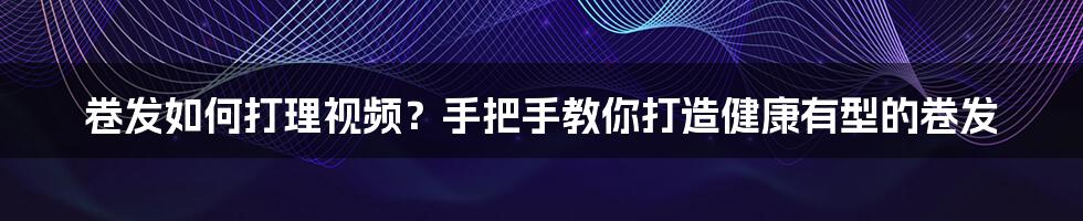 卷发如何打理视频？手把手教你打造健康有型的卷发