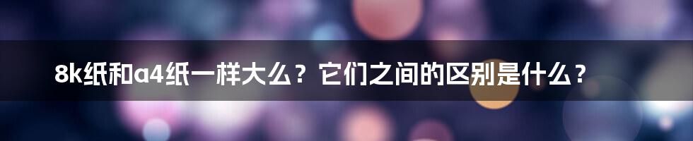 8k纸和a4纸一样大么？它们之间的区别是什么？