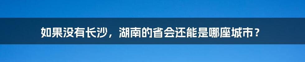 如果没有长沙，湖南的省会还能是哪座城市？