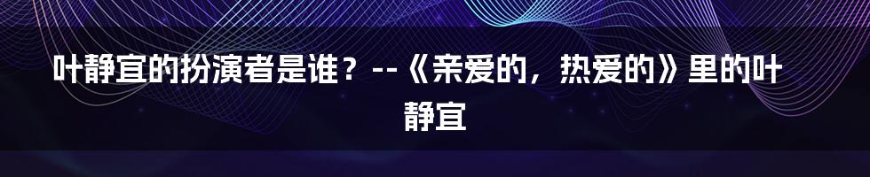 叶静宜的扮演者是谁？--《亲爱的，热爱的》里的叶静宜