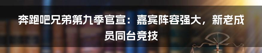 奔跑吧兄弟第九季官宣：嘉宾阵容强大，新老成员同台竞技