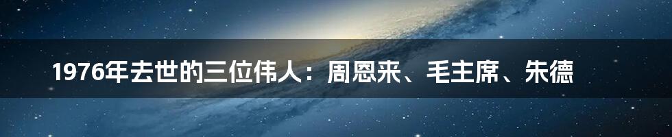 1976年去世的三位伟人：周恩来、毛主席、朱德