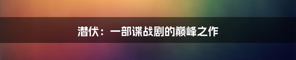 潜伏：一部谍战剧的巅峰之作