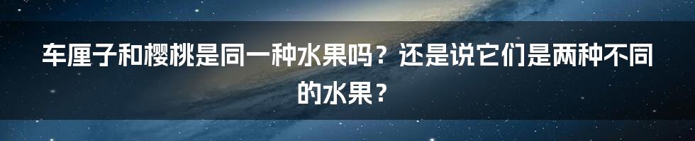 车厘子和樱桃是同一种水果吗？还是说它们是两种不同的水果？