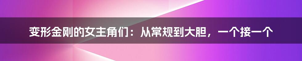 变形金刚的女主角们：从常规到大胆，一个接一个