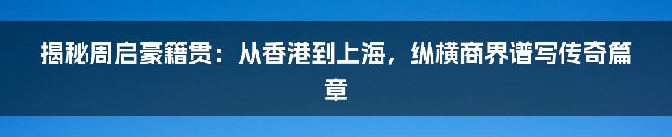 揭秘周启豪籍贯：从香港到上海，纵横商界谱写传奇篇章