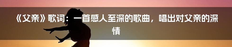 《父亲》歌词：一首感人至深的歌曲，唱出对父亲的深情