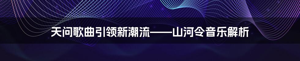 天问歌曲引领新潮流——山河令音乐解析