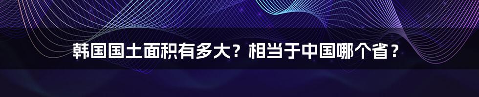 韩国国土面积有多大？相当于中国哪个省？