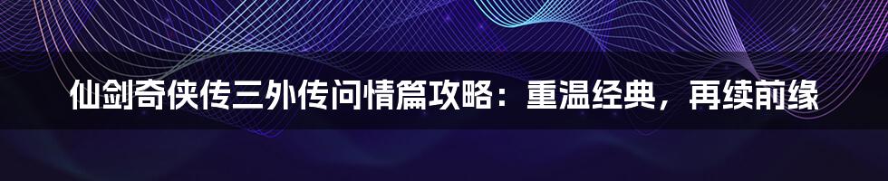 仙剑奇侠传三外传问情篇攻略：重温经典，再续前缘