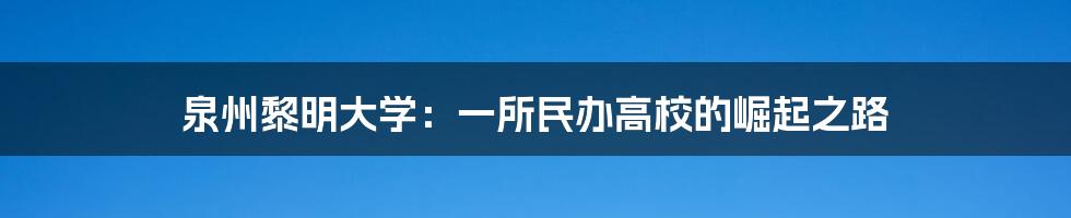 泉州黎明大学：一所民办高校的崛起之路