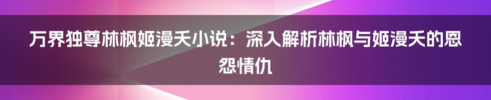 万界独尊林枫姬漫夭小说：深入解析林枫与姬漫夭的恩怨情仇