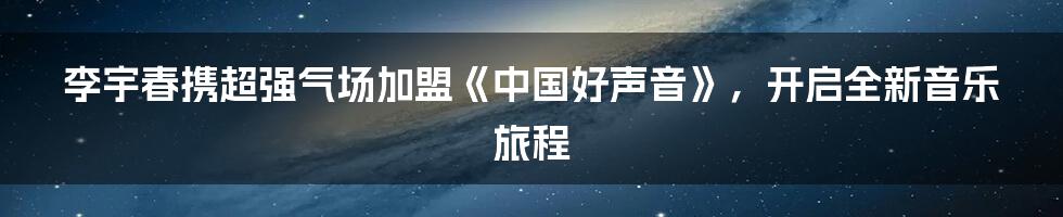 李宇春携超强气场加盟《中国好声音》，开启全新音乐旅程