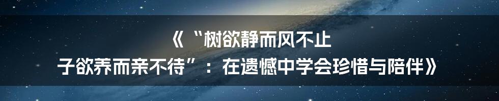 《“树欲静而风不止 子欲养而亲不待”：在遗憾中学会珍惜与陪伴》