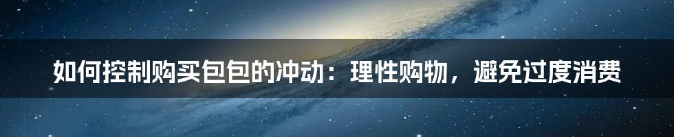 如何控制购买包包的冲动：理性购物，避免过度消费