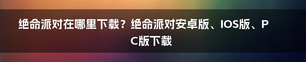 绝命派对在哪里下载？绝命派对安卓版、IOS版、PC版下载