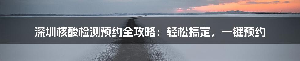 深圳核酸检测预约全攻略：轻松搞定，一键预约