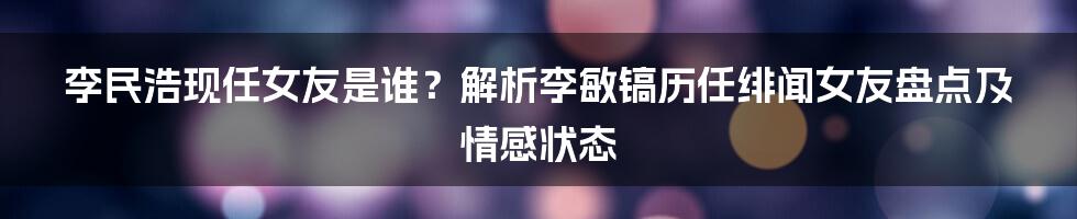 李民浩现任女友是谁？解析李敏镐历任绯闻女友盘点及情感状态