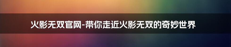 火影无双官网-带你走近火影无双的奇妙世界